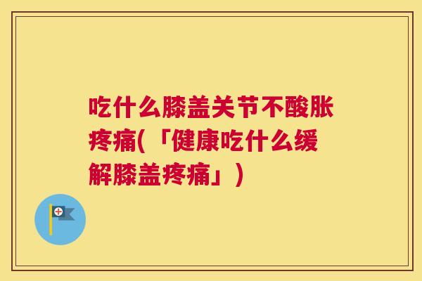 吃什么膝盖关节不酸胀疼痛(「健康吃什么缓解膝盖疼痛」)