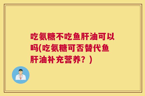 吃氨糖不吃鱼肝油可以吗(吃氨糖可否替代鱼肝油补充营养?)