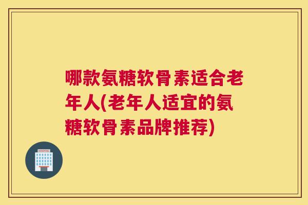 哪款氨糖软骨素适合老年人(老年人适宜的氨糖软骨素品牌推荐) 哪款氨糖软骨素适合老年人(老年人适宜的氨糖软骨素品牌推荐)