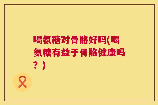 喝氨糖对骨骼好吗(喝氨糖有益于骨骼健康吗?)