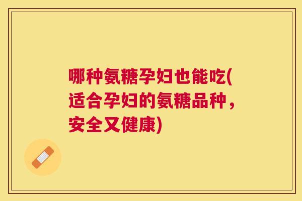 哪种氨糖孕妇也能吃(适合孕妇的氨糖品种,安全又健康)