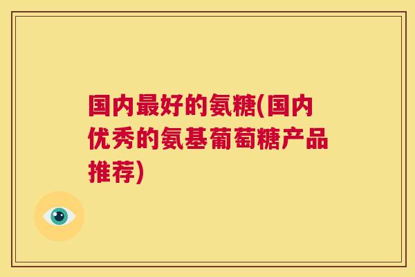 国内最好的氨糖(国内优秀的氨基葡萄糖产品推荐)