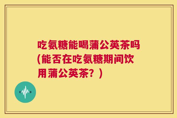 吃氨糖能喝蒲公英茶吗(能否在吃氨糖期间饮用蒲公英茶?)