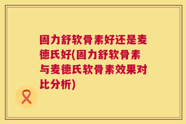 固力舒软骨素好还是麦德氏好(固力舒软骨素与麦德氏软骨素效果对比分析)
