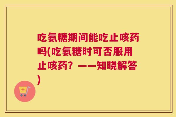 吃氨糖期间能吃止咳药吗(吃氨糖时可否服用止咳药？——知晓解答)