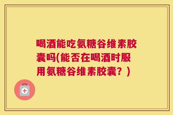喝酒能吃氨糖谷维素胶囊吗(能否在喝酒时服用氨糖谷维素胶囊?)
