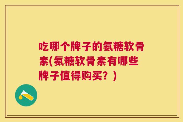 吃哪个牌子的氨糖软骨素(氨糖软骨素有哪些牌子值得购买?)