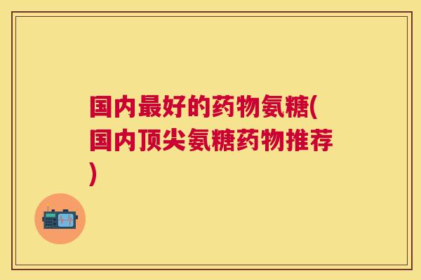 国内最好的药物氨糖(国内顶尖氨糖药物推荐)