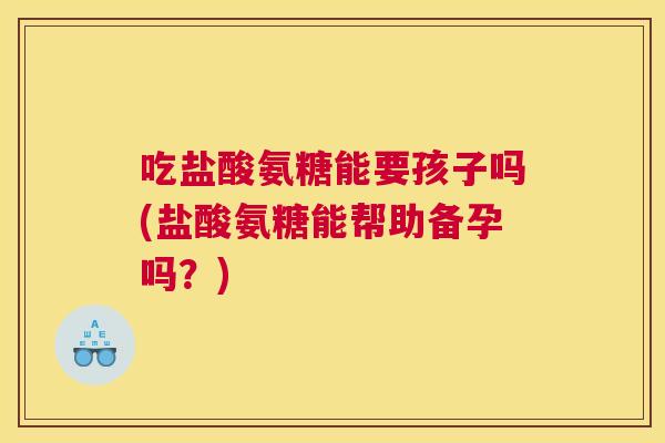 吃盐酸氨糖能要孩子吗(盐酸氨糖能帮助备孕吗?)