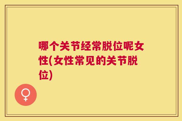 哪个关节经常脱位呢女性(女性常见的关节脱位)