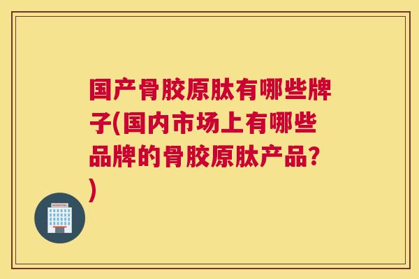 国产骨胶原肽有哪些牌子(国内市场上有哪些品牌的骨胶原肽产品？)