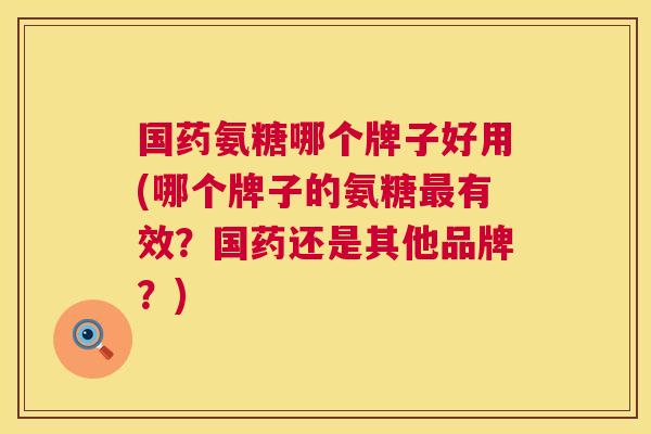 国药氨糖哪个牌子好用(哪个牌子的氨糖最有效？国药还是其他品牌？)