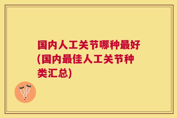 国内人工关节哪种好(国内佳人工关节种类汇总) 国内人工关节哪种好(国内佳人工关节种类汇总)