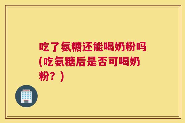 吃了氨糖还能喝奶粉吗(吃氨糖后是否可喝奶粉?)
