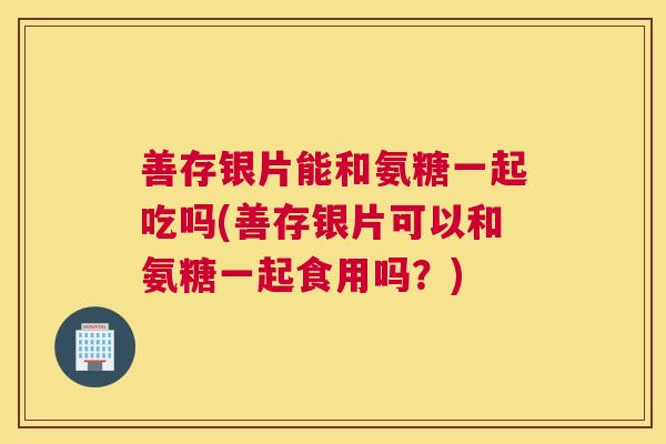 善存银片能和氨糖一起吃吗(善存银片可以和氨糖一起食用吗？)