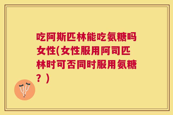 吃阿斯匹林能吃氨糖吗女性(女性服用阿司匹林时可否同时服用氨糖？)