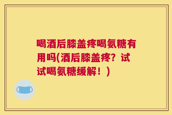 喝酒后膝盖疼喝氨糖有用吗(酒后膝盖疼?试试喝氨糖缓解!) 喝酒后膝盖疼喝氨糖有用吗(酒后膝盖疼?试试喝氨糖缓解!)