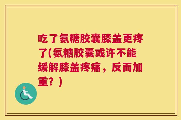 吃了氨糖胶囊膝盖更疼了(氨糖胶囊或许不能缓解膝盖疼痛,反而加重?)