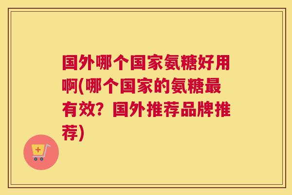 国外哪个国家氨糖好用啊(哪个国家的氨糖有效?国外推荐品牌推荐) 国外哪个国家氨糖好用啊(哪个国家的氨糖有效?国外推荐品牌推荐)