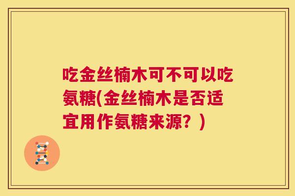 吃金丝楠木可不可以吃氨糖(金丝楠木是否适宜用作氨糖来源?) 吃金丝楠木可不可以吃氨糖(金丝楠木是否适宜用作氨糖来源?)