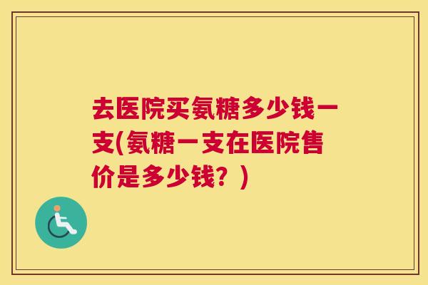 去医院买氨糖多少钱一支(氨糖一支在医院售价是多少钱?)