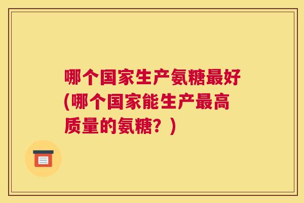 哪个国家生产氨糖好(哪个国家能生产高质量的氨糖？)