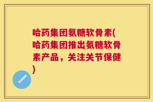 哈药集团氨糖软骨素(哈药集团推出氨糖软骨素产品，关注关节保健)