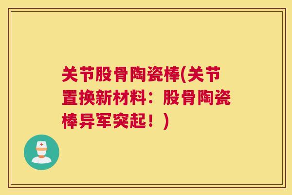 关节股骨陶瓷棒(关节置换新材料:股骨陶瓷棒异军突起!)