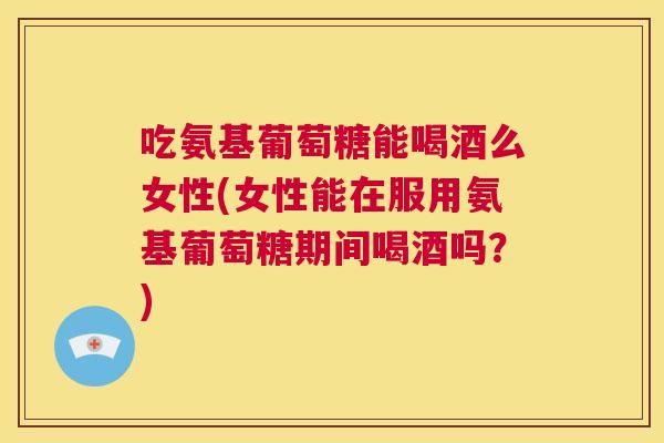 吃氨基葡萄糖能喝酒么女性(女性能在服用氨基葡萄糖期间喝酒吗?)
