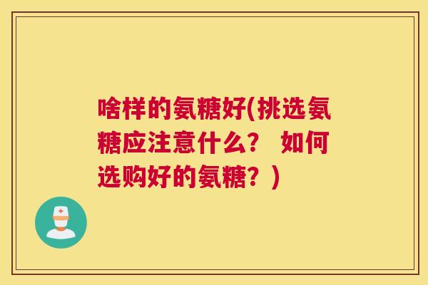 啥样的氨糖好(挑选氨糖应注意什么? 如何选购好的氨糖?)