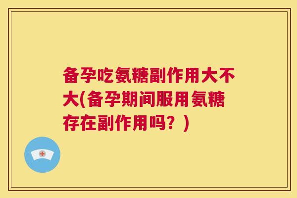 备孕吃氨糖副作用大不大(备孕期间服用氨糖存在副作用吗?) 备孕吃氨糖副作用大不大(备孕期间服用氨糖存在副作用吗?)