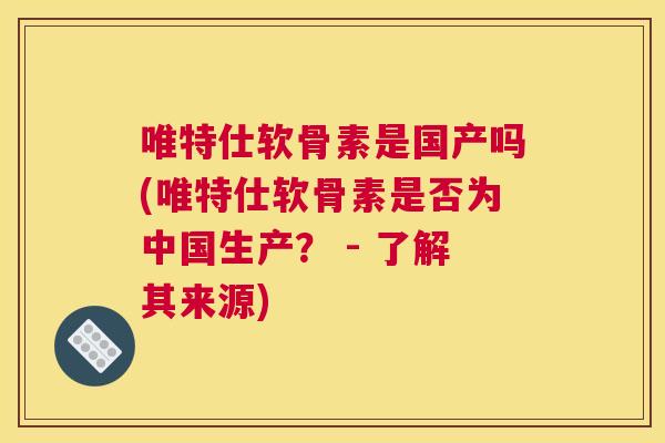 唯特仕软骨素是国产吗(唯特仕软骨素是否为中国生产? - 了解其来源)