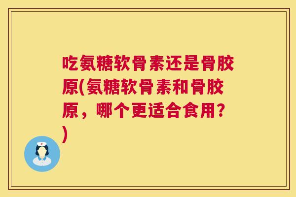 吃氨糖软骨素还是骨胶原(氨糖软骨素和骨胶原,哪个更适合食用?)