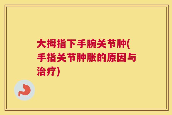 大拇指下手腕关节肿(手指关节肿胀的原因与治疗)
