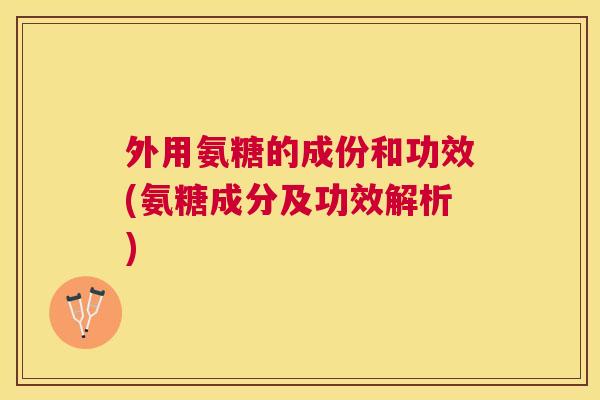 外用氨糖的成份和功效(氨糖成分及功效解析) 外用氨糖的成份和功效(氨糖成分及功效解析)