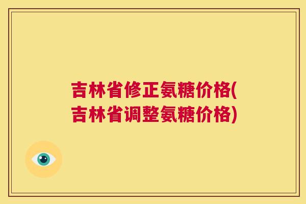 吉林省修正氨糖价格(吉林省调整氨糖价格)