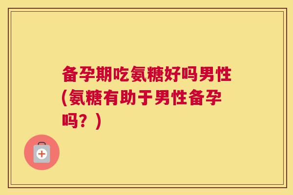 备孕期吃氨糖好吗男性(氨糖有助于男性备孕吗?) 备孕期吃氨糖好吗男性(氨糖有助于男性备孕吗?)