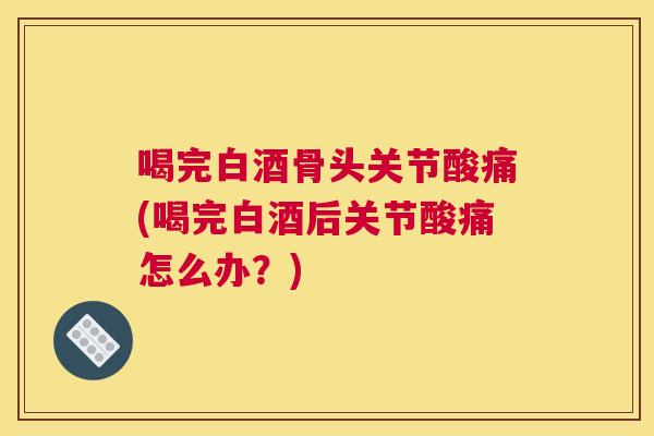 喝完白酒骨头关节酸痛(喝完白酒后关节酸痛怎么办?)