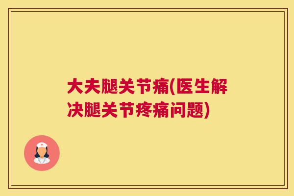 大夫腿关节痛(医生解决腿关节疼痛问题)