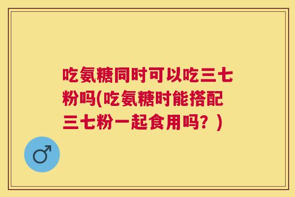 吃氨糖同时可以吃三七粉吗(吃氨糖时能搭配三七粉一起食用吗?)