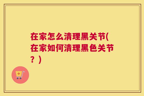 在家怎么清理黑关节(在家如何清理黑色关节?)