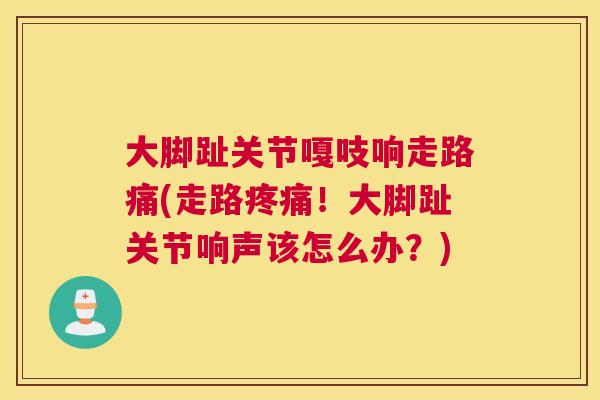 大脚趾关节嘎吱响走路痛(走路!大脚趾关节响声该怎么办?) 大脚趾关节嘎吱响走路痛(走路!大脚趾关节响声该怎么办?)