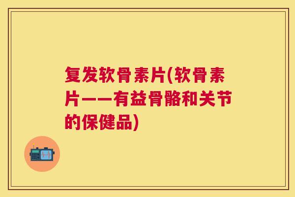复发软骨素片(软骨素片——有益骨骼和关节的保健品)