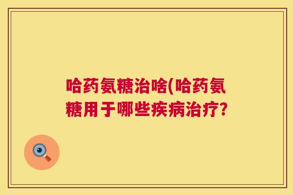 哈药氨糖治啥(哈药氨糖用于哪些疾病治疗?