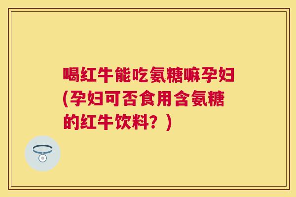 喝红牛能吃氨糖嘛孕妇(孕妇可否食用含氨糖的红牛饮料?)
