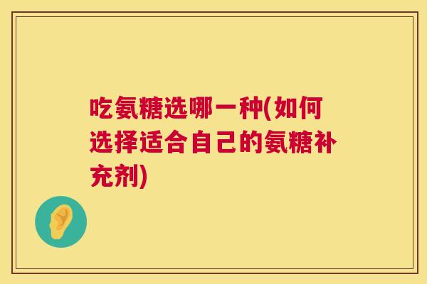吃氨糖选哪一种(如何选择适合自己的氨糖补充剂) 吃氨糖选哪一种(如何选择适合自己的氨糖补充剂)