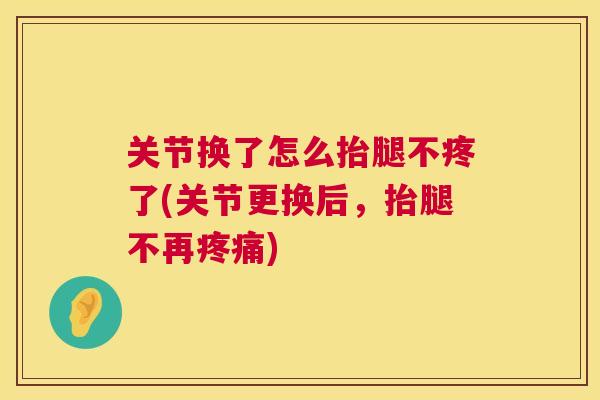 关节换了怎么抬腿不疼了(关节更换后,抬腿不再疼痛)