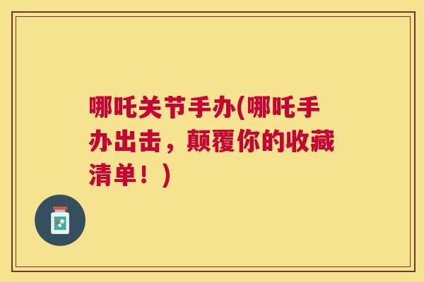 哪吒关节手办(哪吒手办出击,颠覆你的收藏清单!) 哪吒关节手办(哪吒手办出击,颠覆你的收藏清单!)