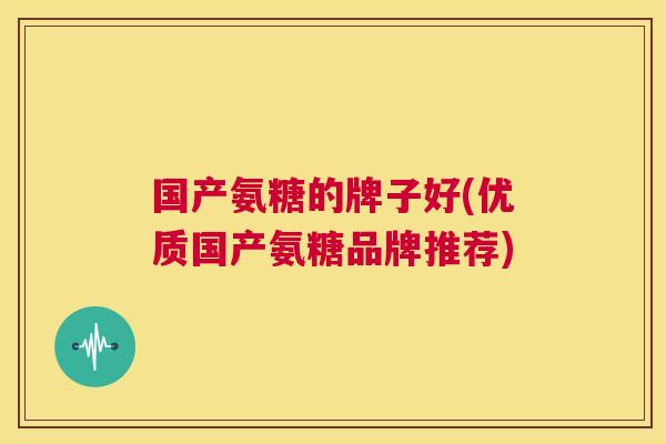 国产氨糖的牌子好(优质国产氨糖品牌推荐)