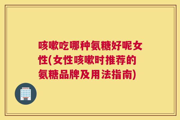 咳嗽吃哪种氨糖好呢女性(女性咳嗽时推荐的氨糖品牌及用法指南)